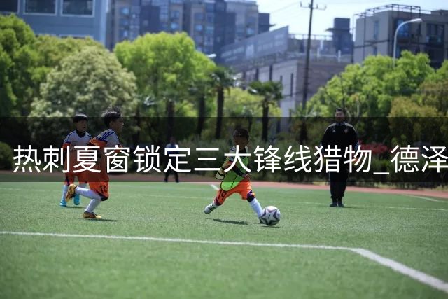 热刺夏窗锁定三大锋线猎物 德泽尔比亲证将补强攻击群